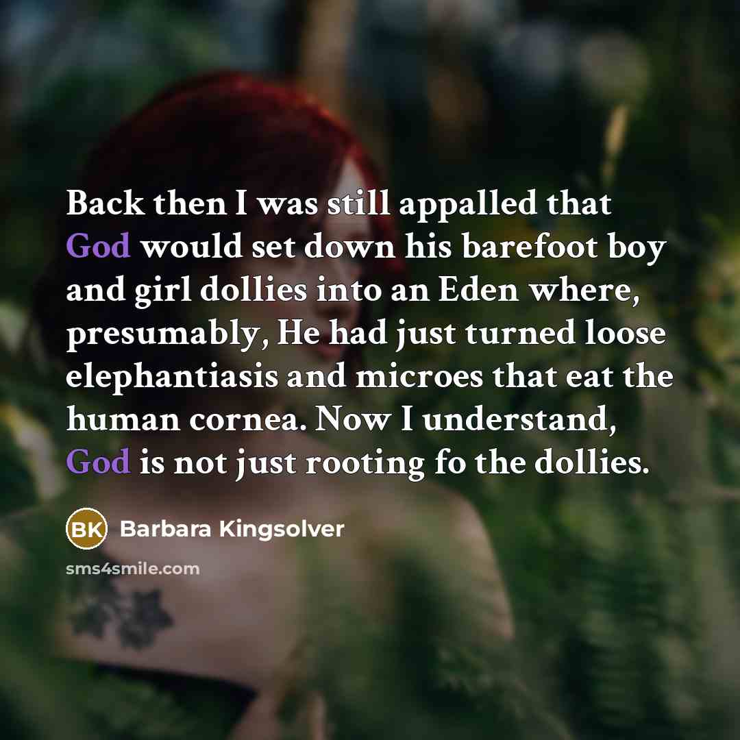 “Back then I was still appalled that God would set down his barefoot boy and girl dollies into an Eden where, presumably, He had just turned loose elephantiasis and microes that eat the human cornea. Now I understand, God is not just rooting fo the dollies.” quote by Barbara Kingsolver