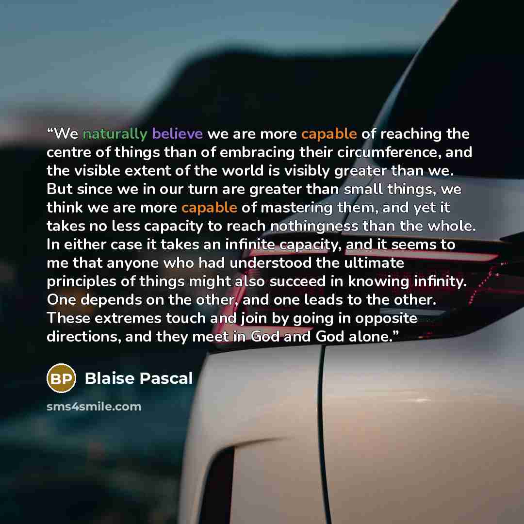 “We naturally believe we are more capable of reaching the centre of things than of embracing their circumference, and the visible extent of the world is visibly greater than we. But since we in our turn are greater than small things, we think we are more capable of mastering them, and yet it takes…” quote by Blaise Pascal