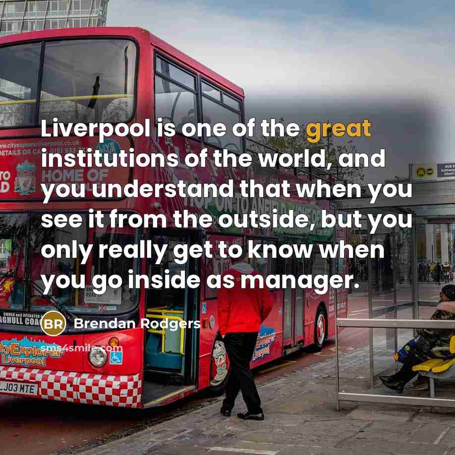 “Liverpool is one of the great institutions of the world, and you understand that when you see it from the outside, but you only really get to know when you go inside as manager.” quote by Brendan Rodgers