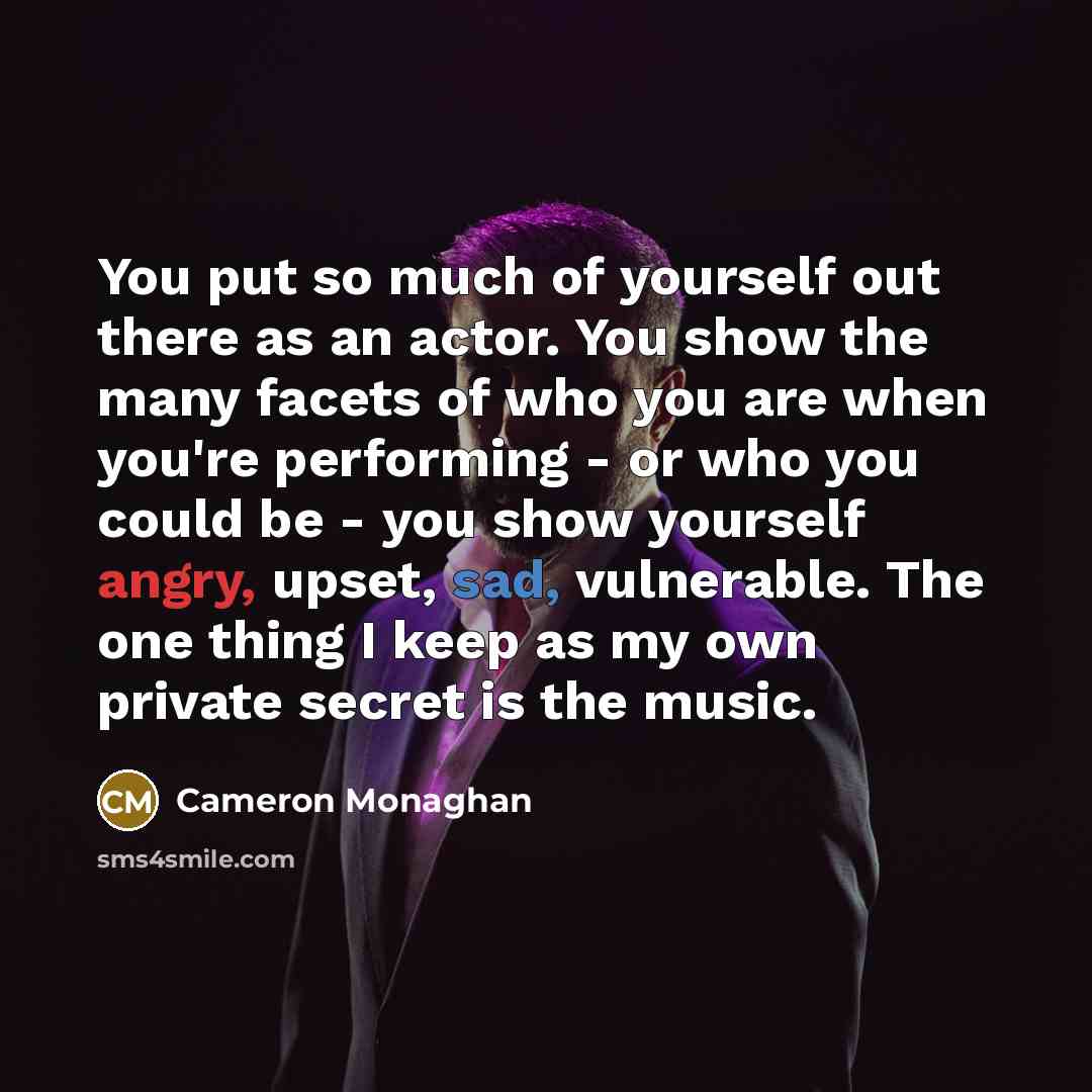 “You put so much of yourself out there as an actor. You show the many facets of who you are when you're performing - or who you could be - you show yourself angry, upset, sad, vulnerable. The one thing I keep as my own private secret is the music.” quote by Cameron Monaghan