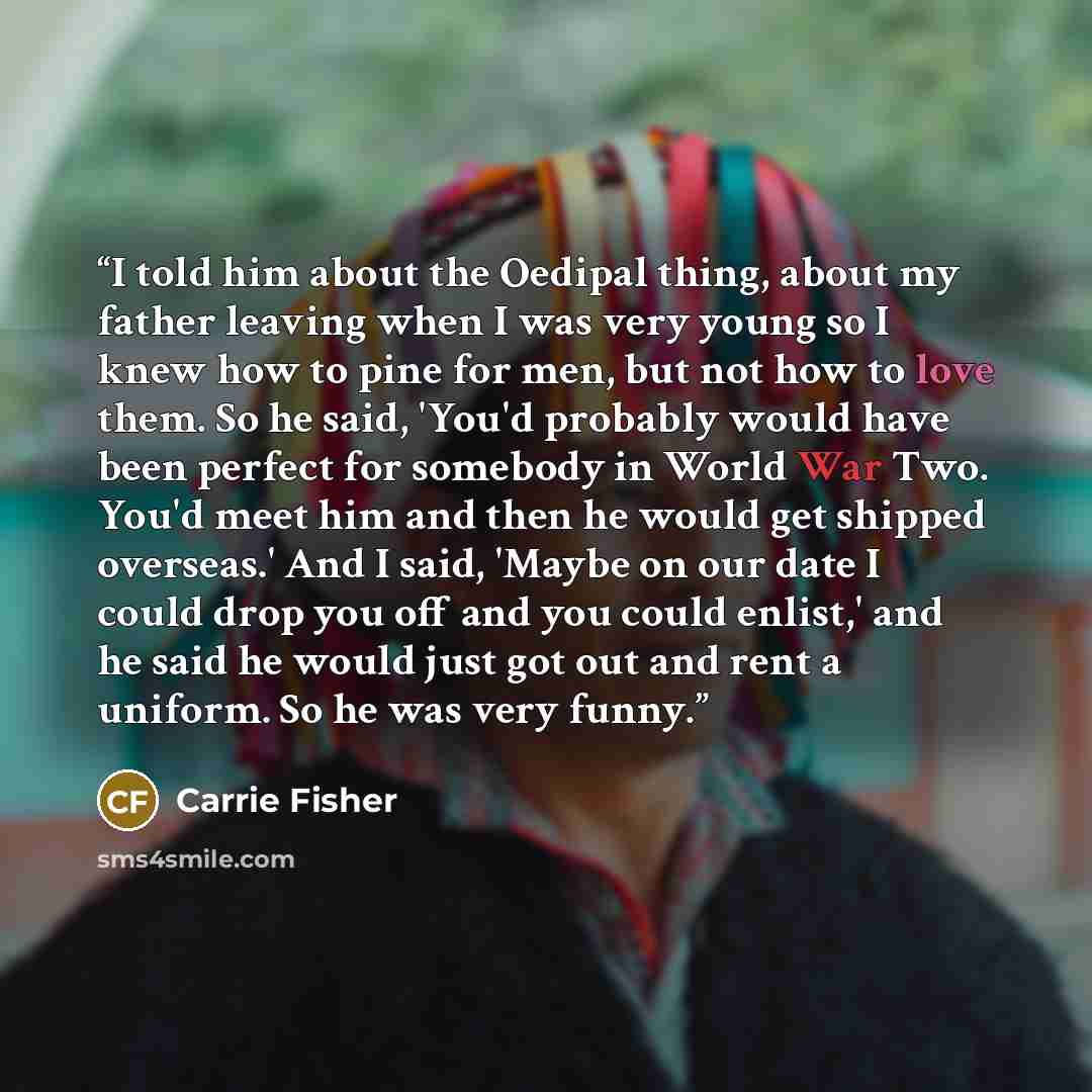 “I told him about the Oedipal thing, about my father leaving when I was very young so I knew how to pine for men, but not how to love them. So he said, 'You'd probably would have been perfect for somebody in World War Two. You'd meet him and then he would get shipped overseas.' And I said, 'Maybe…” quote by Carrie Fisher