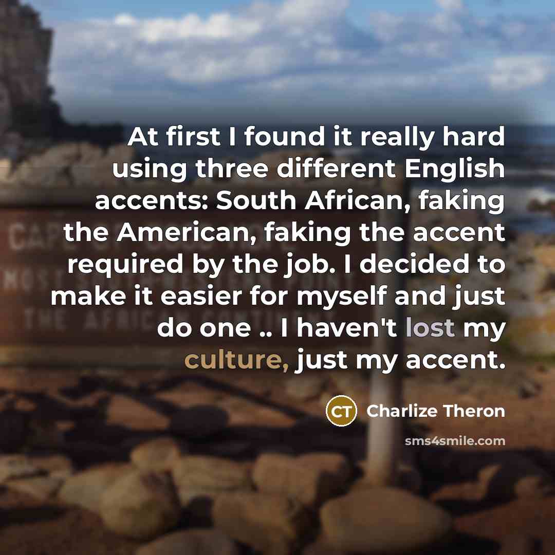 “At first I found it really hard using three different English accents: South African, faking the American, faking the accent required by the job. I decided to make it easier for myself and just do one .. I haven't lost my culture, just my accent.” quote by Charlize Theron