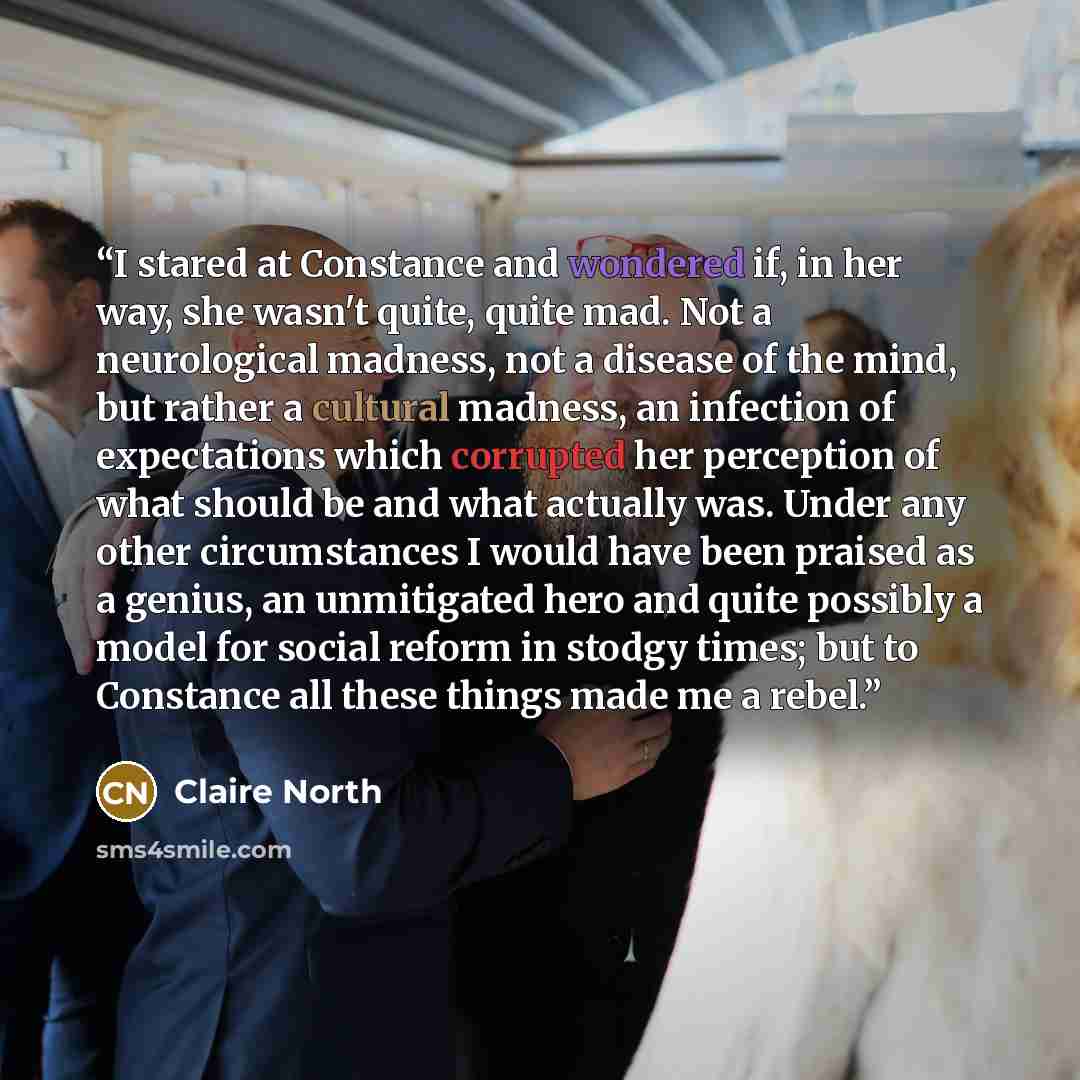 “I stared at Constance and wondered if, in her way, she wasn't quite, quite mad. Not a neurological madness, not a disease of the mind, but rather a cultural madness, an infection of expectations which corrupted her perception of what should be and what actually was. Under any other circumstances I…” quote by Claire North