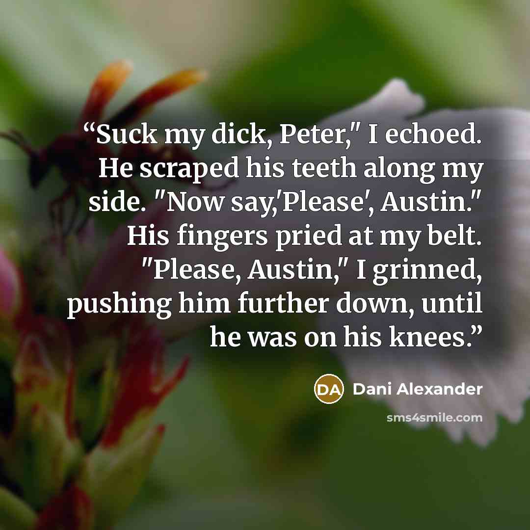 “Suck my dick, Peter," I echoed. He scraped his teeth along my side. "Now say,'Please', Austin." His fingers pried at my belt. "Please, Austin," I grinned, pushing him further down, until he was on his knees.” quote by Dani Alexander