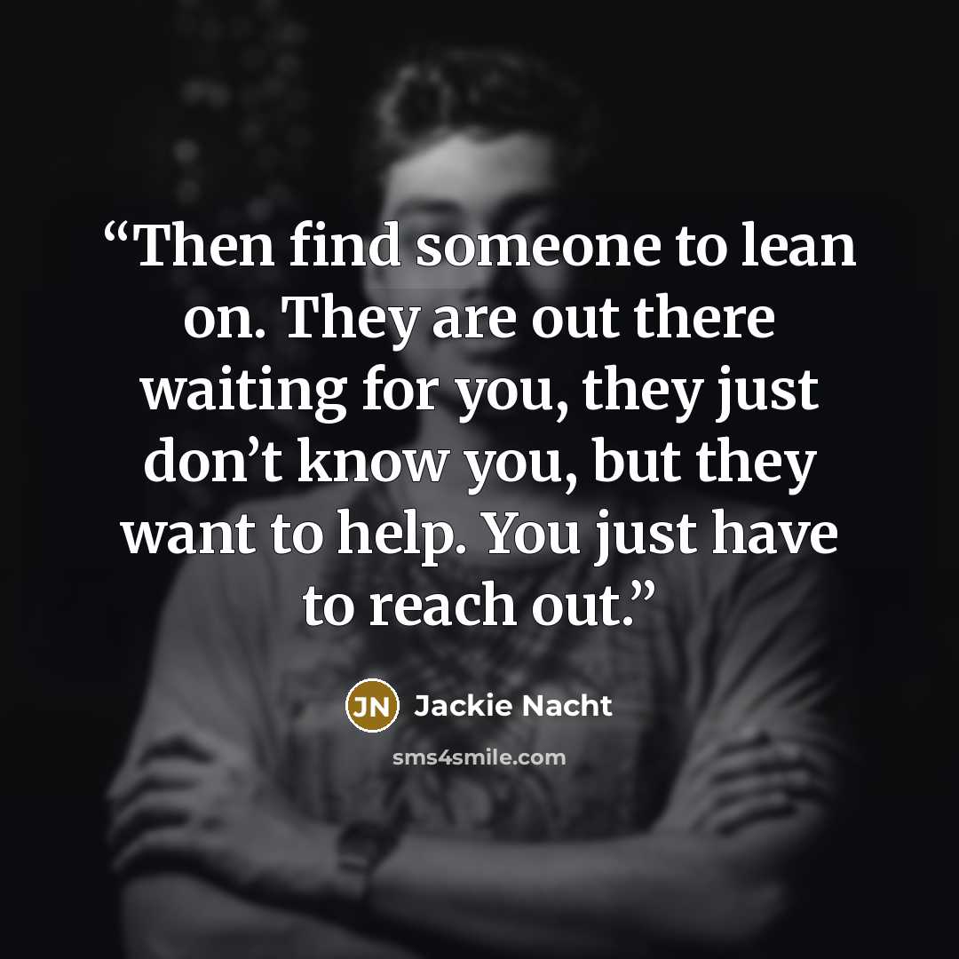 “Then find someone to lean on. They are out there waiting for you, they just don’t know you, but they want to help. You just have to reach out.” quote by Jackie Nacht