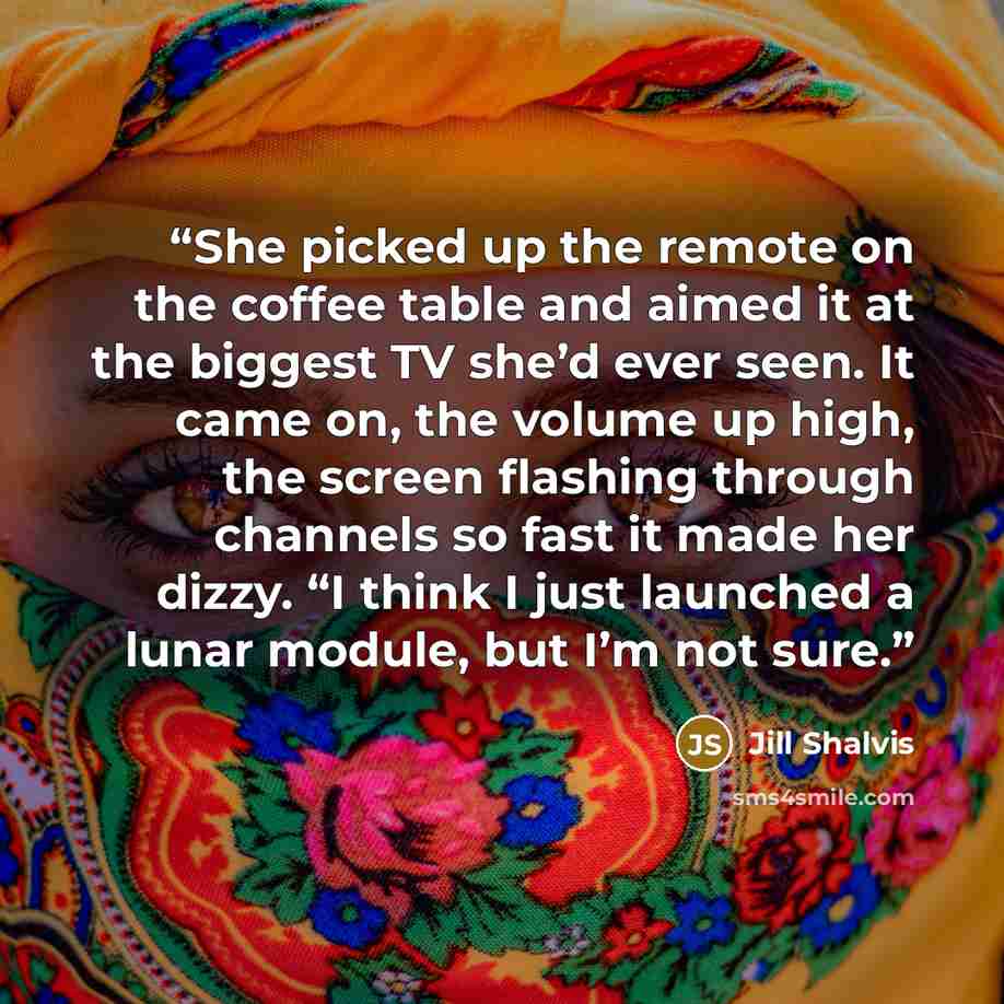 “She picked up the remote on the coffee table and aimed it at the biggest TV she’d ever seen. It came on, the volume up high, the screen flashing through channels so fast it made her dizzy. “I think I just launched a lunar module, but I’m not sure.” quote by Jill Shalvis