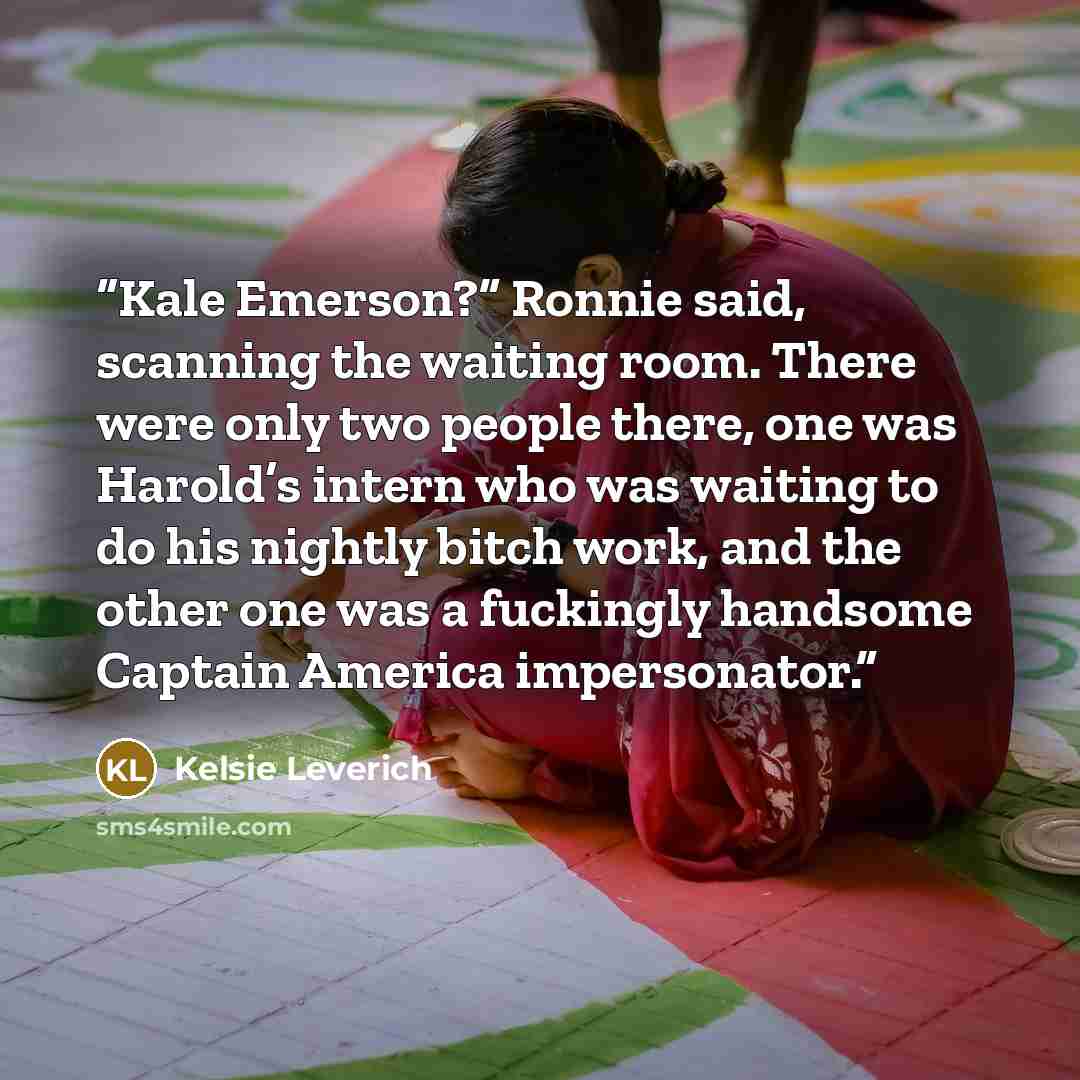 “Kale Emerson?” Ronnie said, scanning the waiting room. There were only two people there, one was Harold’s intern who was waiting to do his nightly bitch work, and the other one was a fuckingly handsome Captain America impersonator.” quote by Kelsie Leverich