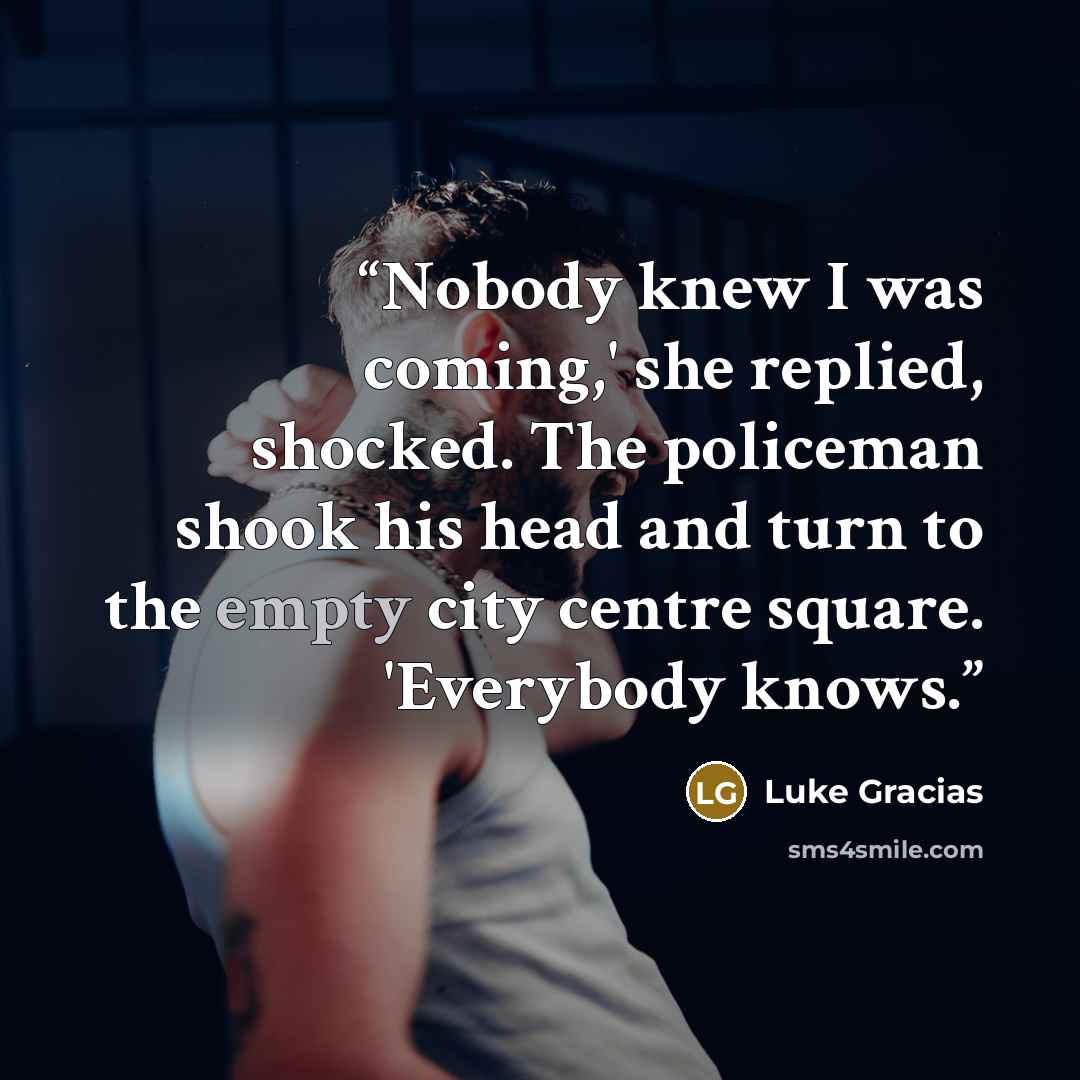 “Nobody knew I was coming,' she replied, shocked. The policeman shook his head and turn to the empty city centre square. 'Everybody knows.” quote by Luke Gracias
