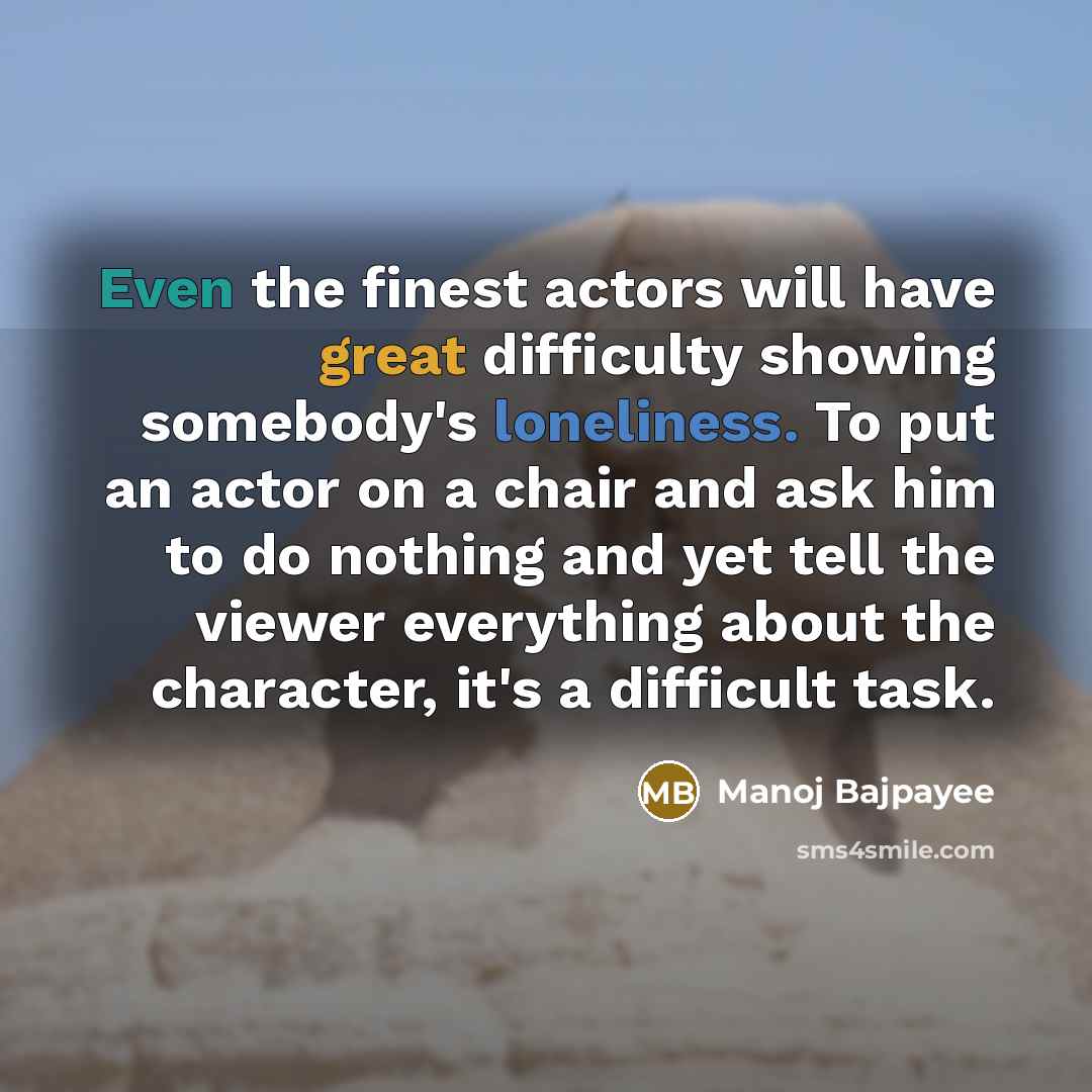 “Even the finest actors will have great difficulty showing somebody's loneliness. To put an actor on a chair and ask him to do nothing and yet tell the viewer everything about the character, it's a difficult task.” quote by Manoj Bajpayee