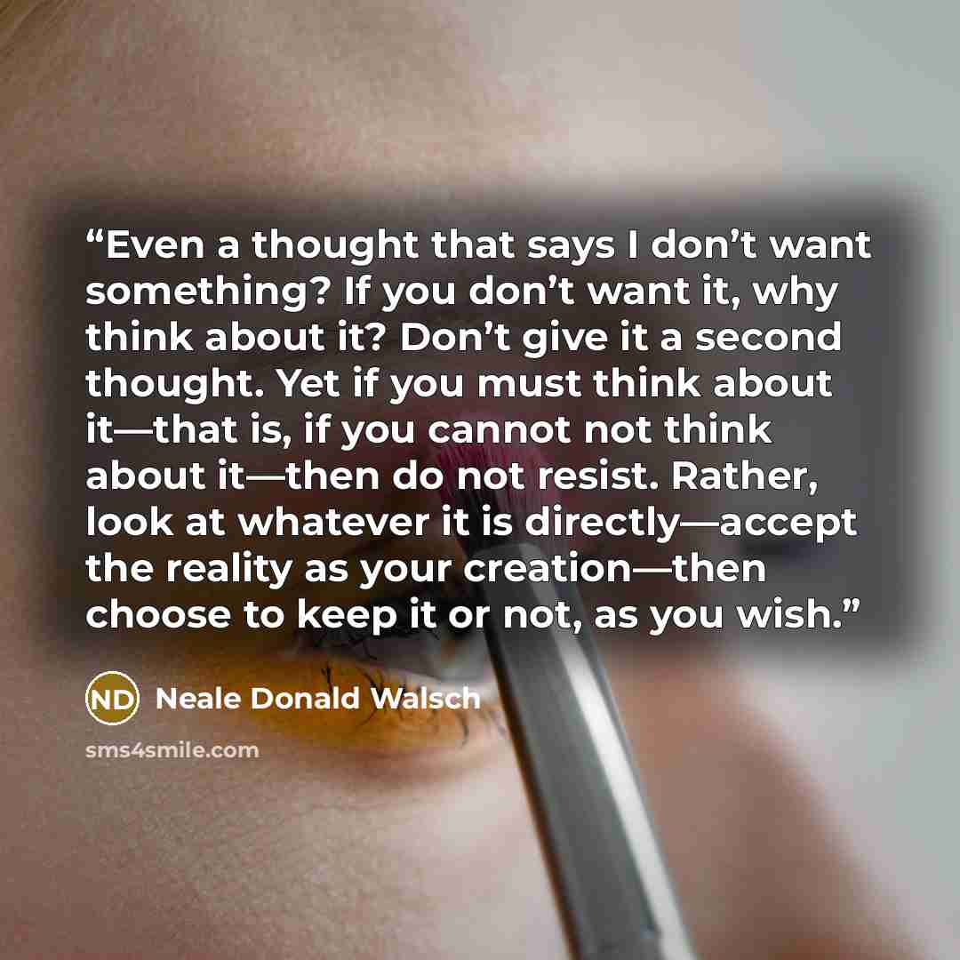 “Even a thought that says I don’t want something? If you don’t want it, why think about it? Don’t give it a second thought. Yet if you must think about it—that is, if you cannot not think about it—then do not resist. Rather, look at whatever it is directly—accept the reality as your creation—then…” quote by Neale Donald Walsch