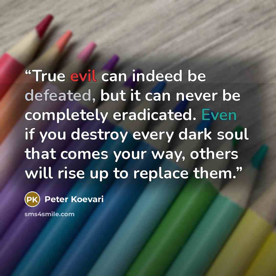 “True evil can indeed be defeated, but it can never be completely eradicated. Even if you destroy every dark soul that comes your way, others will rise up to replace them.” quote by Peter Koevari