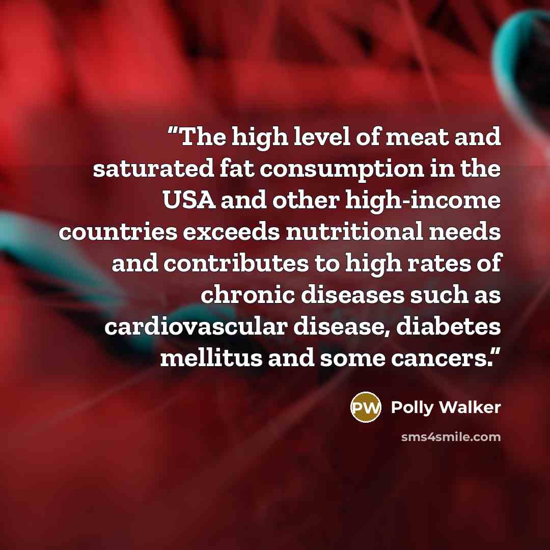 “The high level of meat and saturated fat consumption in the USA and other high-income countries exceeds nutritional needs and contributes to high rates of chronic diseases such as cardiovascular disease, diabetes mellitus and some cancers.” quote by Polly Walker