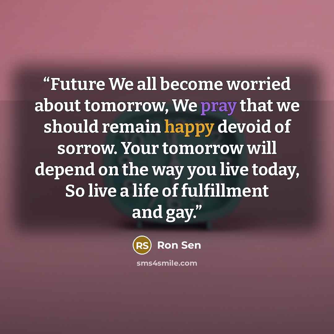 “Future We all become worried about tomorrow, We pray that we should remain happy devoid of sorrow. Your tomorrow will depend on the way you live today, So live a life of fulfillment and gay.” quote by Ron Sen