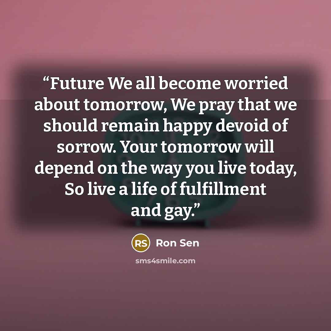 “Future We all become worried about tomorrow, We pray that we should remain happy devoid of sorrow. Your tomorrow will depend on the way you live today, So live a life of fulfillment and gay.” quote by Ron Sen