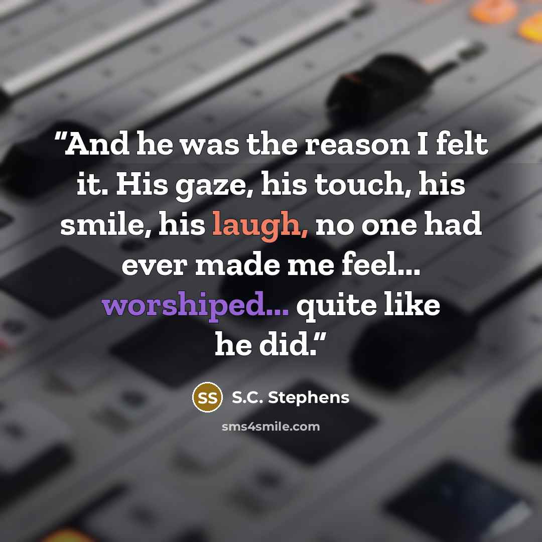 “And he was the reason I felt it. His gaze, his touch, his smile, his laugh, no one had ever made me feel... worshiped... quite like he did.” quote by S.C. Stephens