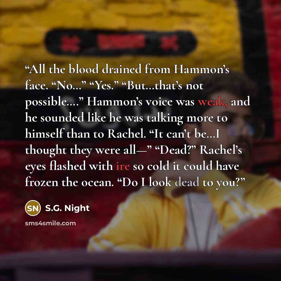“All the blood drained from Hammon’s face. “No…” “Yes.” “But…that’s not possible….” Hammon’s voice was weak, and he sounded like he was talking more to himself than to Rachel. “It can’t be…I thought they were all—” “Dead?” Rachel’s eyes flashed with ire so cold it could have frozen the ocean. “Do I…” quote by S.G. Night