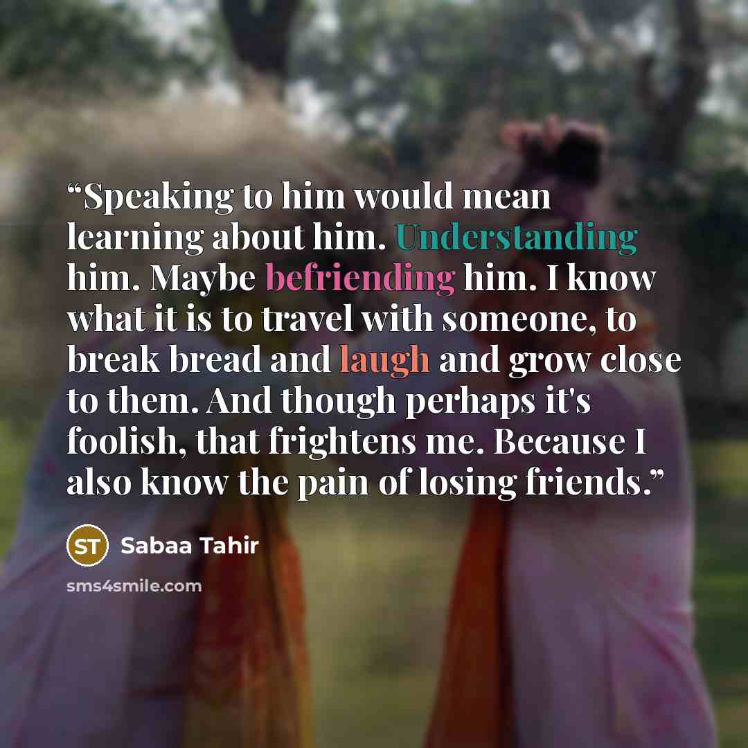 “Speaking to him would mean learning about him. Understanding him. Maybe befriending him. I know what it is to travel with someone, to break bread and laugh and grow close to them. And though perhaps it's foolish, that frightens me. Because I also know the pain of losing friends.” quote by Sabaa Tahir