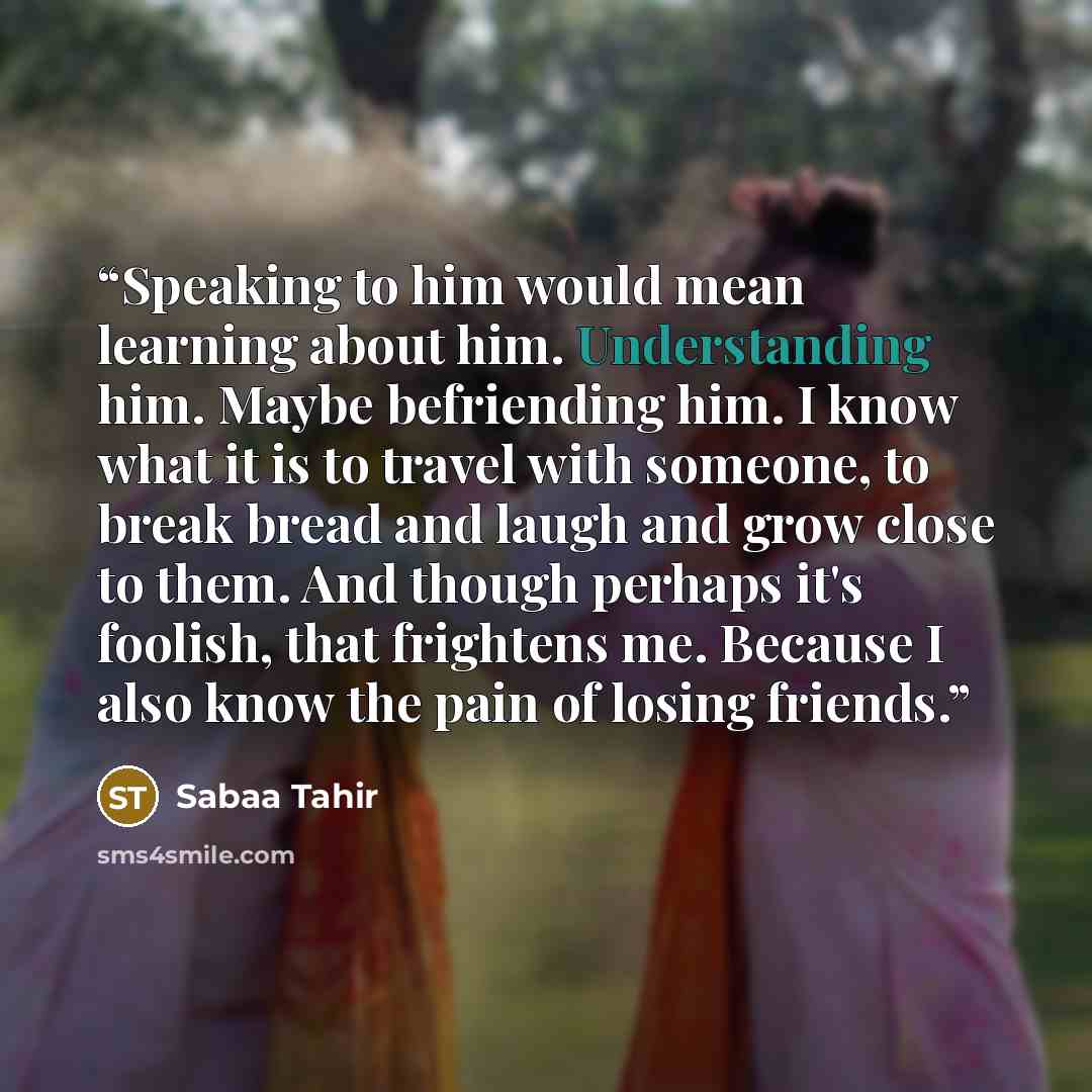 “Speaking to him would mean learning about him. Understanding him. Maybe befriending him. I know what it is to travel with someone, to break bread and laugh and grow close to them. And though perhaps it's foolish, that frightens me. Because I also know the pain of losing friends.” quote by Sabaa Tahir