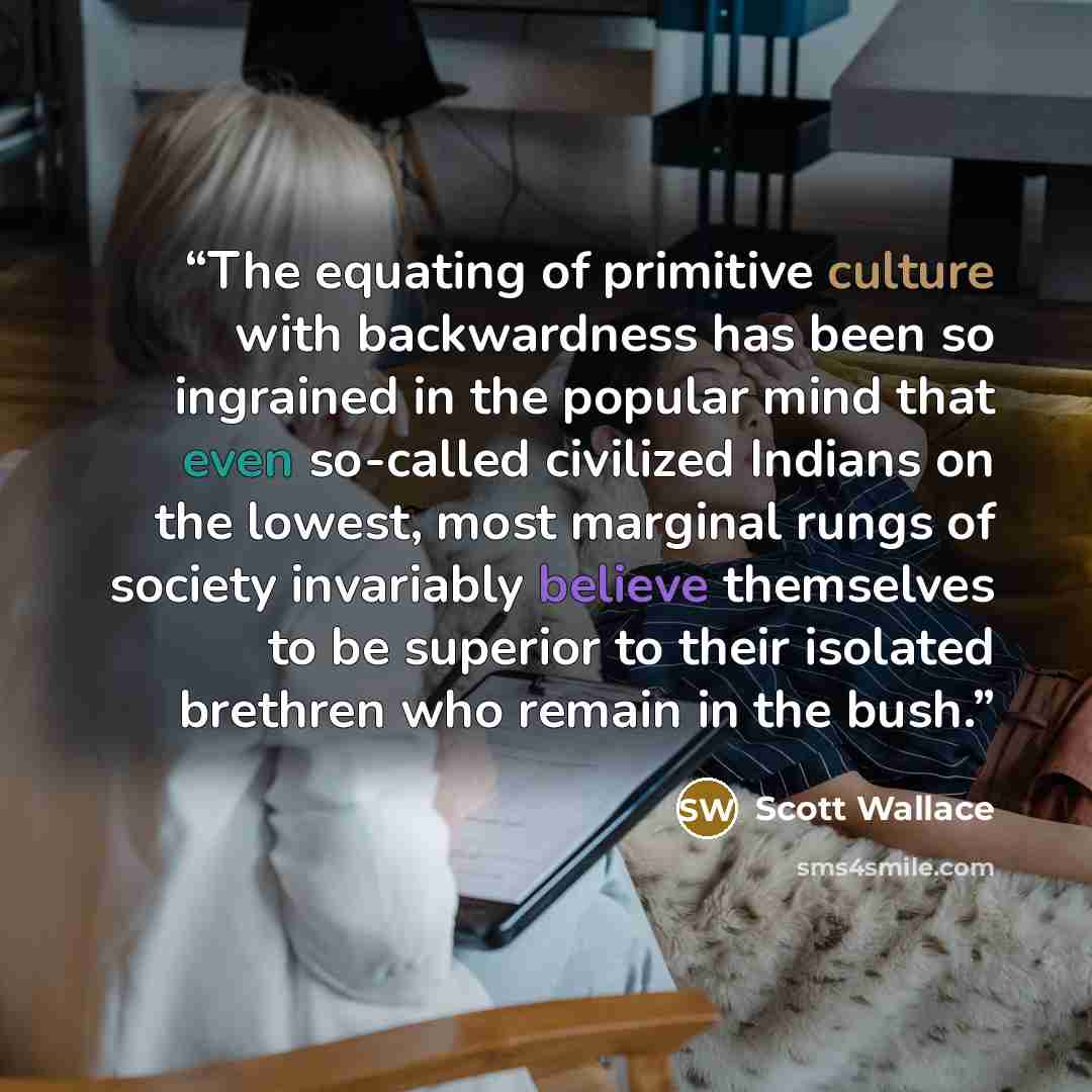 “The equating of primitive culture with backwardness has been so ingrained in the popular mind that even so-called civilized Indians on the lowest, most marginal rungs of society invariably believe themselves to be superior to their isolated brethren who remain in the bush.” quote by Scott Wallace