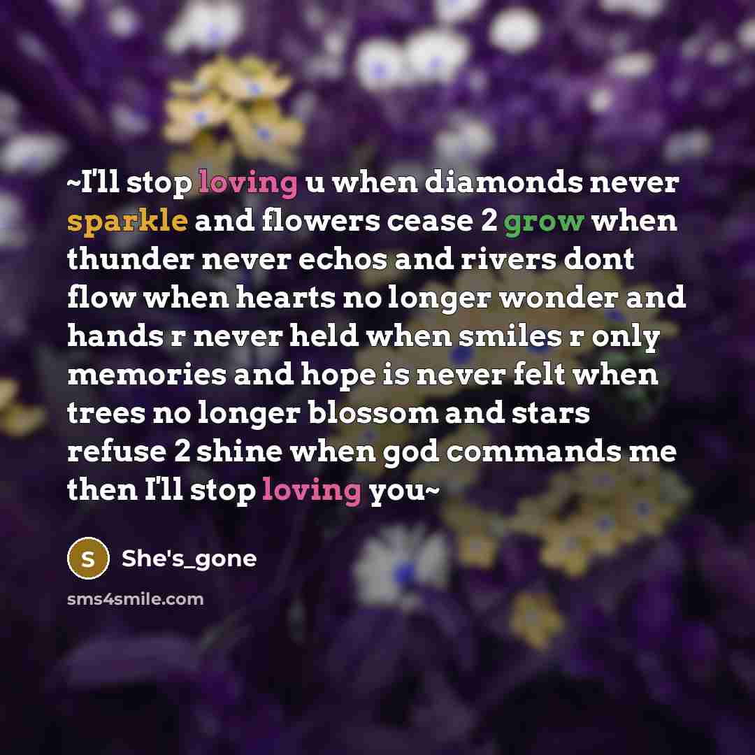 “~I'll stop loving u when diamonds never sparkle and flowers cease 2 grow when thunder never echos and rivers dont flow when hearts no longer wonder and hands r never held when smiles r only memories and hope is never felt when trees no longer blossom and stars refuse 2 shine when god commands me…” quote by She's_gone
