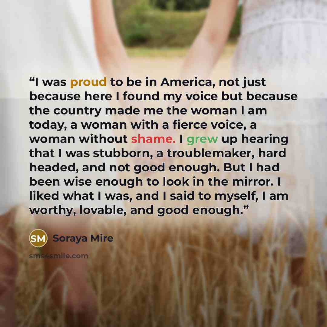 “I was proud to be in America, not just because here I found my voice but because the country made me the woman I am today, a woman with a fierce voice, a woman without shame. I grew up hearing that I was stubborn, a troublemaker, hard headed, and not good enough. But I had been wise enough to look…” quote by Soraya Mire