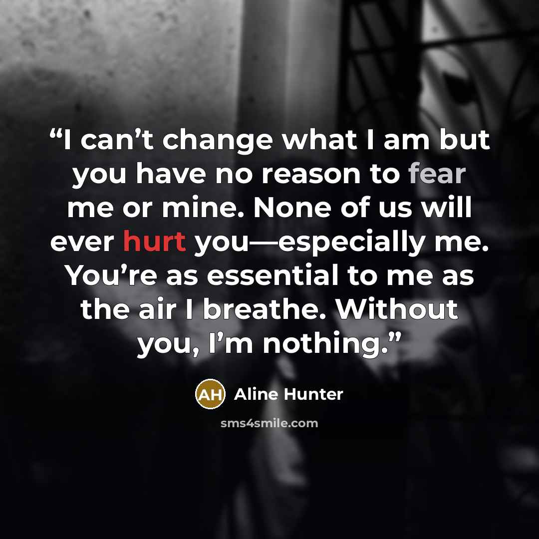 “I can’t change what I am but you have no reason to fear me or mine. None of us will ever hurt you—especially me. You’re as essential to me as the air I breathe. Without you, I’m nothing.” quote by Aline Hunter