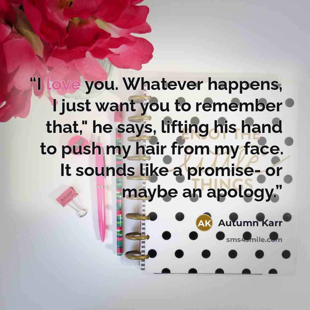 “I love you. Whatever happens, I just want you to remember that," he says, lifting his hand to push my hair from my face. It sounds like a promise- or maybe an apology.” quote by Autumn Karr