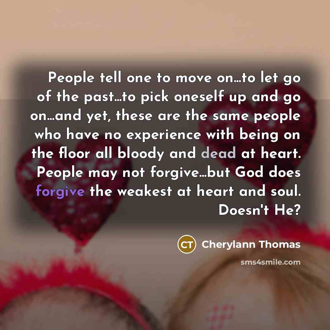 “People tell one to move on...to let go of the past...to pick oneself up and go on...and yet, these are the same people who have no experience with being on the floor all bloody and dead at heart. People may not forgive...but God does forgive the weakest at heart and soul. Doesn't He?” quote by Cherylann Thomas