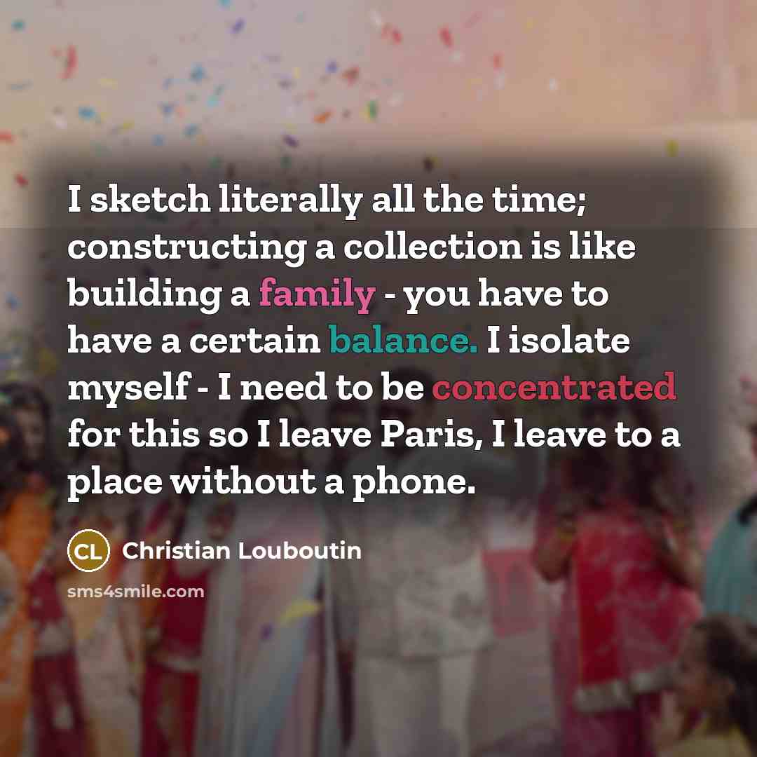 “I sketch literally all the time; constructing a collection is like building a family - you have to have a certain balance. I isolate myself - I need to be concentrated for this so I leave Paris, I leave to a place without a phone.” quote by Christian Louboutin