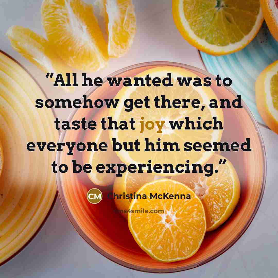 “All he wanted was to somehow get there, and taste that joy which everyone but him seemed to be experiencing.” quote by Christina McKenna