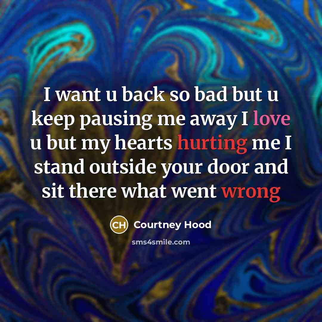 “I want u back so bad but u keep pausing me away I love u but my hearts hurting me I stand outside your door and sit there what went wrong” quote by Courtney Hood