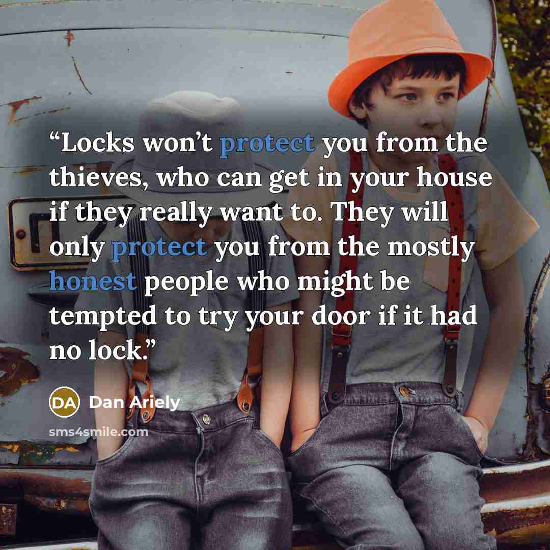 “Locks won’t protect you from the thieves, who can get in your house if they really want to. They will only protect you from the mostly honest people who might be tempted to try your door if it had no lock.” quote by Dan Ariely