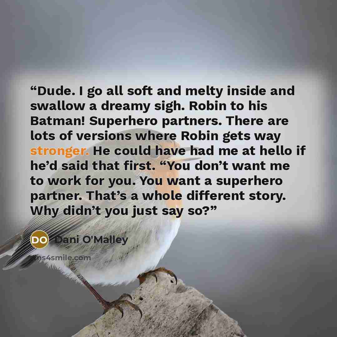 “Dude. I go all soft and melty inside and swallow a dreamy sigh. Robin to his Batman! Superhero partners. There are lots of versions where Robin gets way stronger. He could have had me at hello if he’d said that first. “You don’t want me to work for you. You want a superhero partner. That’s a whole…” quote by Dani O'Malley