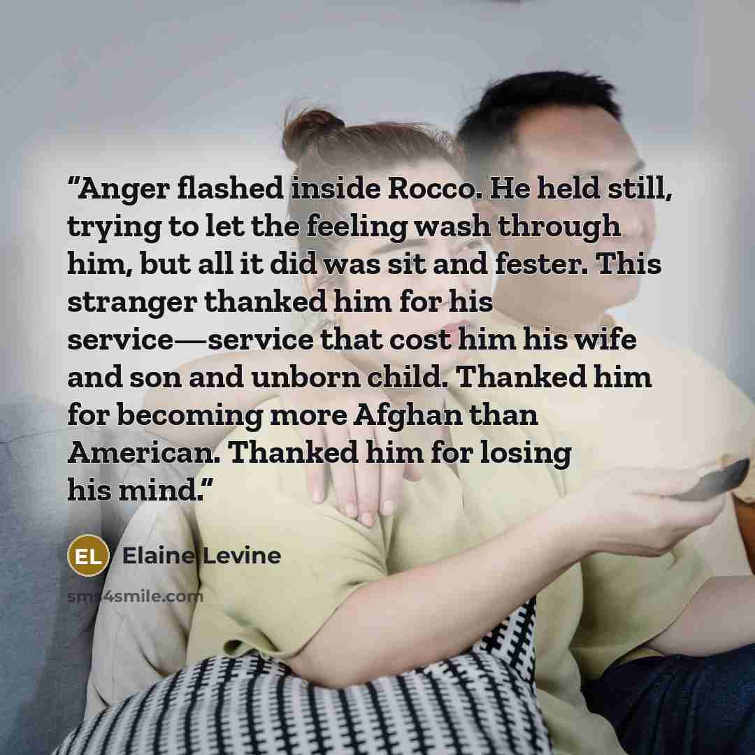 “Anger flashed inside Rocco. He held still, trying to let the feeling wash through him, but all it did was sit and fester. This stranger thanked him for his service—service that cost him his wife and son and unborn child. Thanked him for becoming more Afghan than American. Thanked him for losing…” quote by Elaine Levine