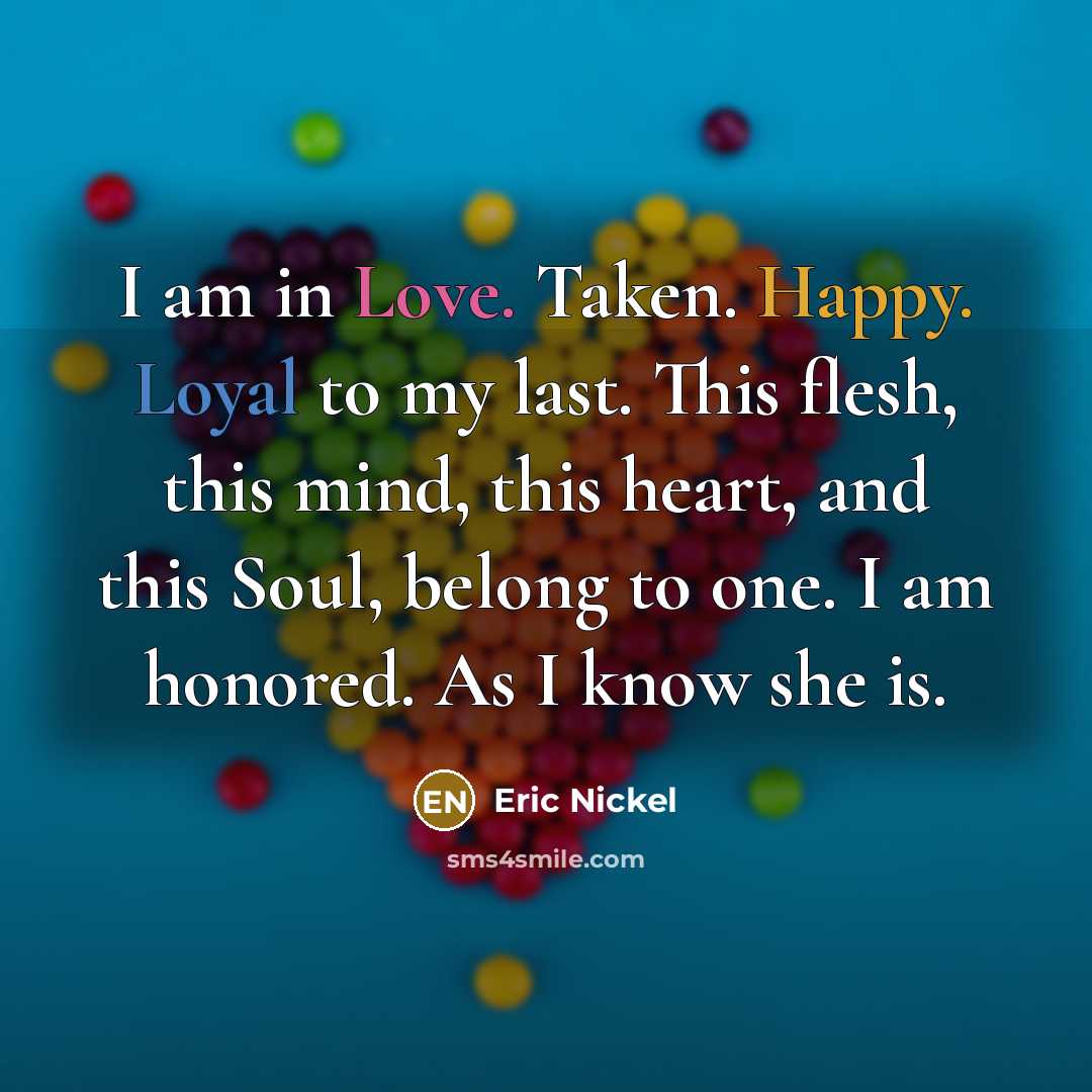 “I am in Love. Taken. Happy. Loyal to my last. This flesh, this mind, this heart, and this Soul, belong to one. I am honored. As I know she is.” quote by Eric Nickel
