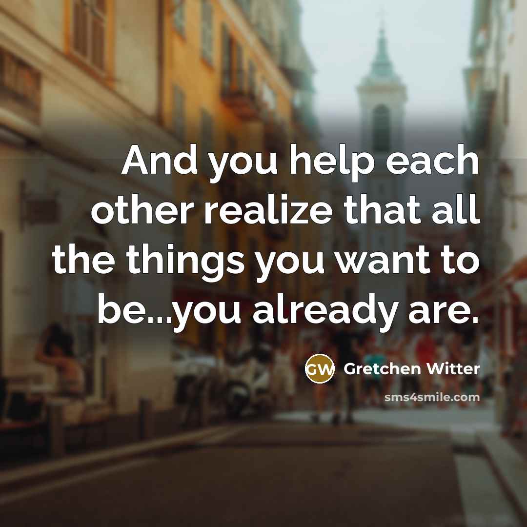 “And you help each other realize that all the things you want to be...you already are.” quote by Gretchen Witter