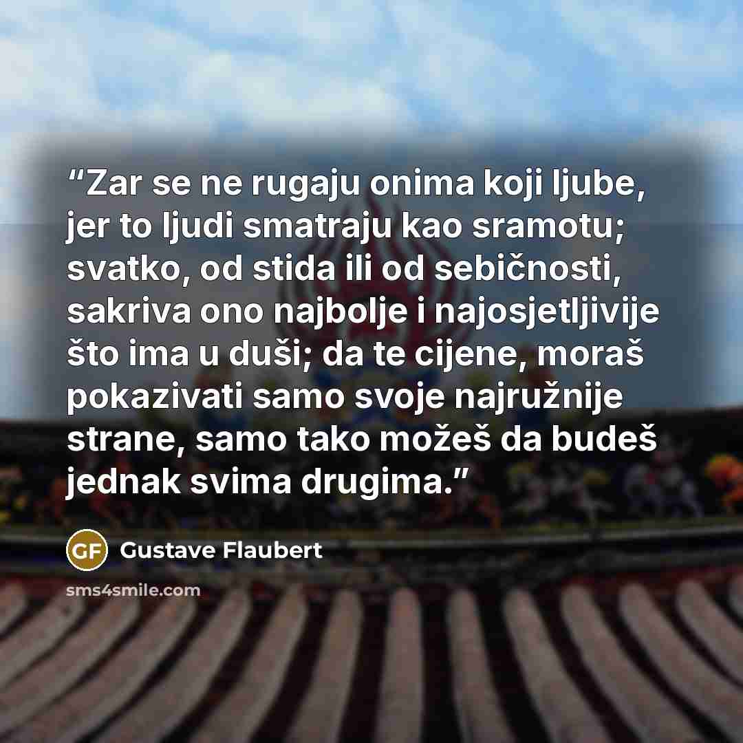 “Zar se ne rugaju onima koji ljube, jer to ljudi smatraju kao sramotu; svatko, od stida ili od sebičnosti, sakriva ono najbolje i najosjetljivije što ima u duši; da te cijene, moraš pokazivati samo svoje najružnije strane, samo tako možeš da budeš jednak svima drugima.” quote by Gustave Flaubert