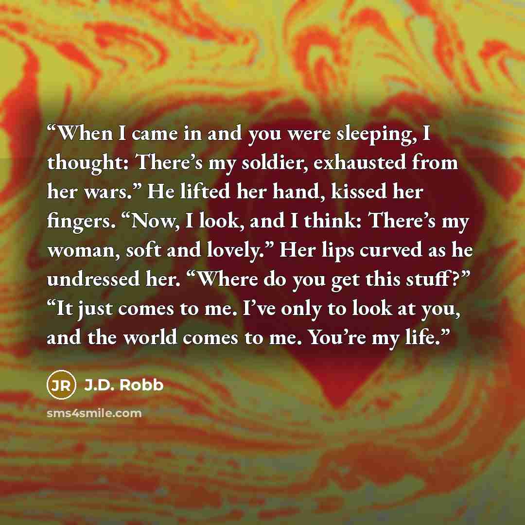 “When I came in and you were sleeping, I thought: There’s my soldier, exhausted from her wars.” He lifted her hand, kissed her fingers. “Now, I look, and I think: There’s my woman, soft and lovely.” Her lips curved as he undressed her. “Where do you get this stuff?” “It just comes to me. I’ve only…” quote by J.D. Robb