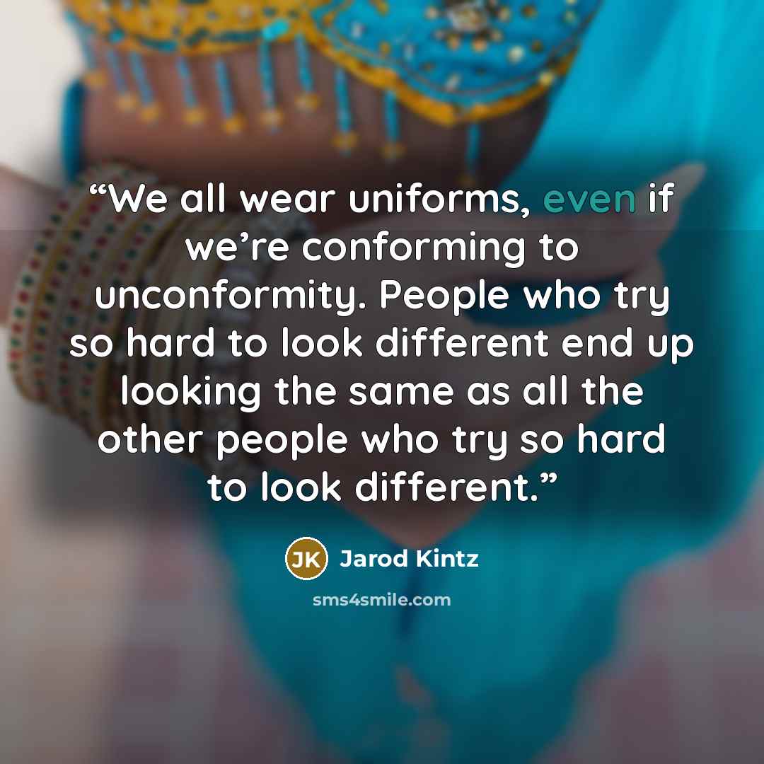 “We all wear uniforms, even if we’re conforming to unconformity. People who try so hard to look different end up looking the same as all the other people who try so hard to look different.” quote by Jarod Kintz