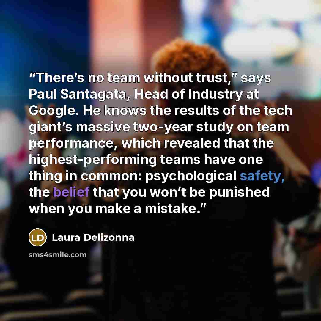 “There’s no team without trust,” says Paul Santagata, Head of Industry at Google. He knows the results of the tech giant’s massive two-year study on team performance, which revealed that the highest-performing teams have one thing in common: psychological safety, the belief that you won’t be…” quote by Laura Delizonna