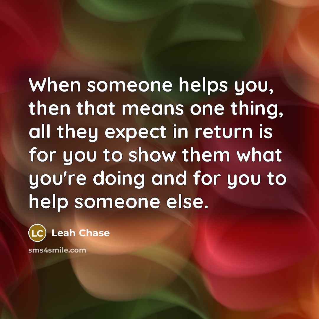 “When someone helps you, then that means one thing, all they expect in return is for you to show them what you're doing and for you to help someone else.” quote by Leah Chase