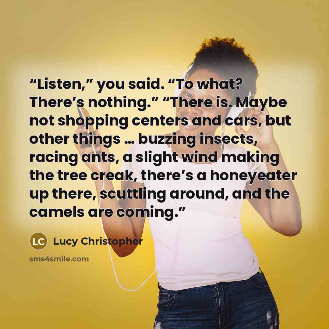 “Listen,” you said. “To what? There’s nothing.” “There is. Maybe not shopping centers and cars, but other things … buzzing insects, racing ants, a slight wind making the tree creak, there’s a honeyeater up there, scuttling around, and the camels are coming.” quote by Lucy Christopher