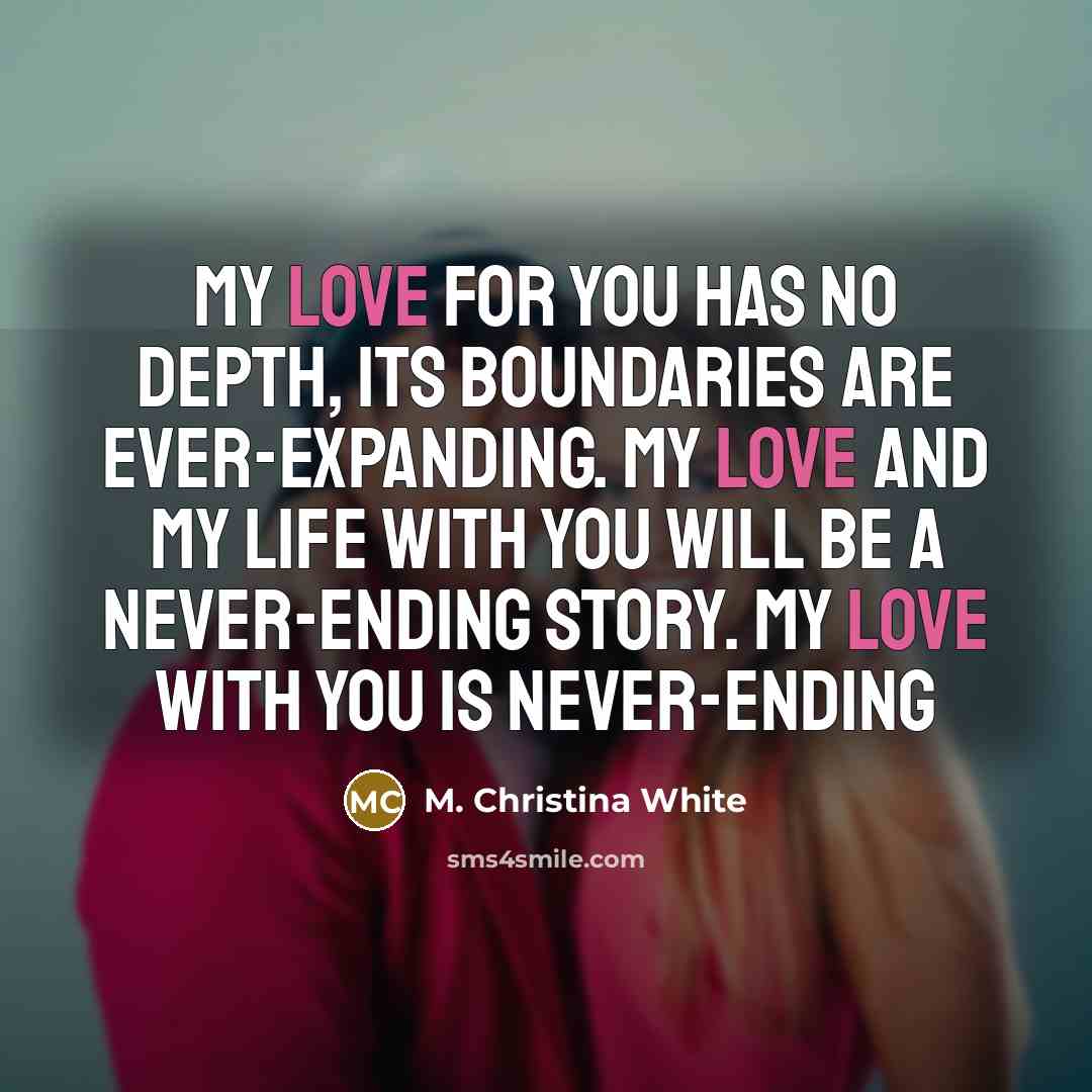“My love for you has no depth, its boundaries are ever-expanding. My love and my life with you will be a never-ending story. My love with you is never-ending” quote by M. Christina White