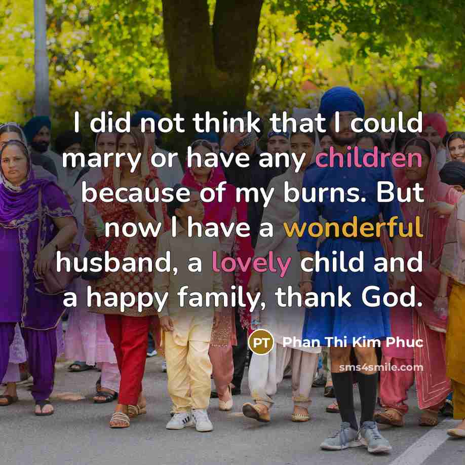 “I did not think that I could marry or have any children because of my burns. But now I have a wonderful husband, a lovely child and a happy family, thank God.” quote by Phan Thi Kim Phuc