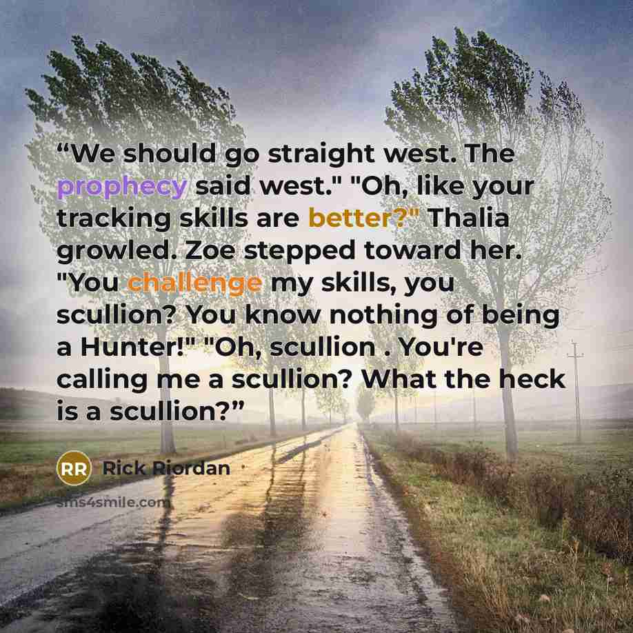 “We should go straight west. The prophecy said west." "Oh, like your tracking skills are better?" Thalia growled. Zoe stepped toward her. "You challenge my skills, you scullion? You know nothing of being a Hunter!" "Oh, scullion . You're calling me a scullion? What the heck is a scullion?” quote by Rick Riordan