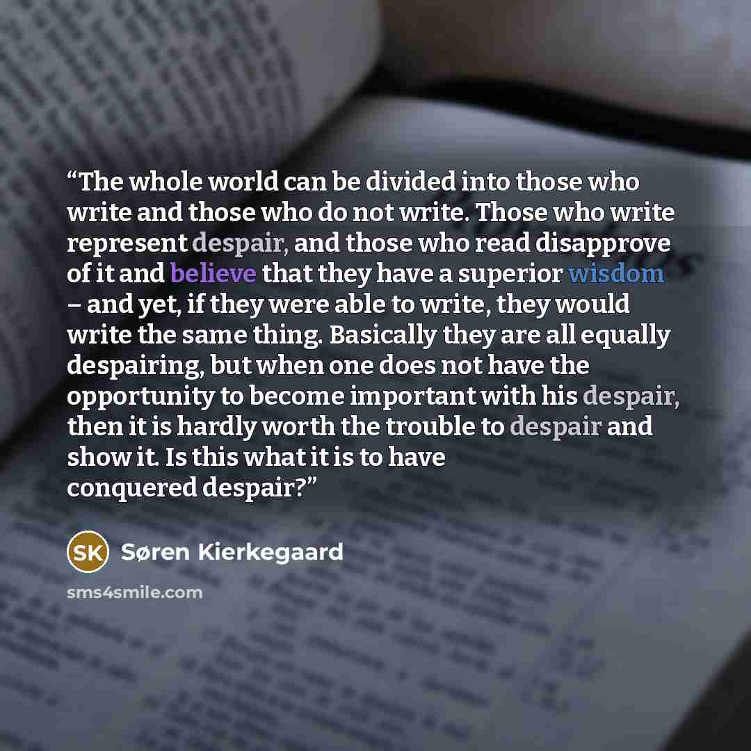 “The whole world can be divided into those who write and those who do not write. Those who write represent despair, and those who read disapprove of it and believe that they have a superior wisdom – and yet, if they were able to write, they would write the same thing. Basically they are all equally…” quote by Søren Kierkegaard