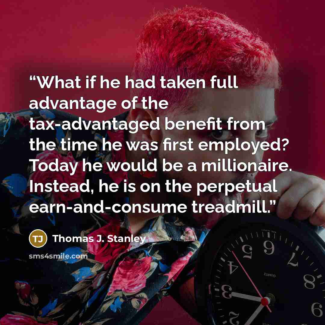 “What if he had taken full advantage of the tax-advantaged benefit from the time he was first employed? Today he would be a millionaire. Instead, he is on the perpetual earn-and-consume treadmill.” quote by Thomas J. Stanley