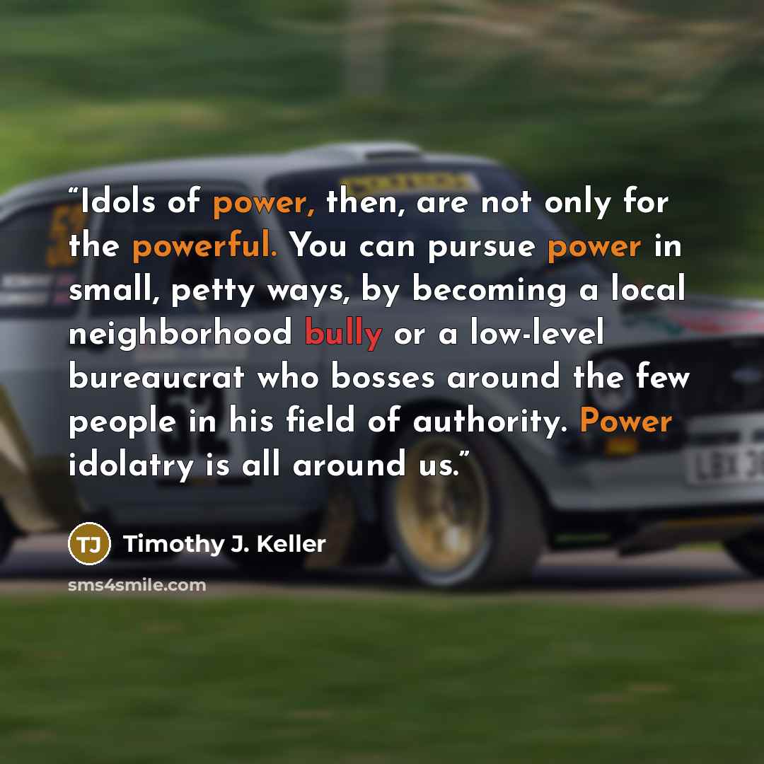 “Idols of power, then, are not only for the powerful. You can pursue power in small, petty ways, by becoming a local neighborhood bully or a low-level bureaucrat who bosses around the few people in his field of authority. Power idolatry is all around us.” quote by Timothy J. Keller