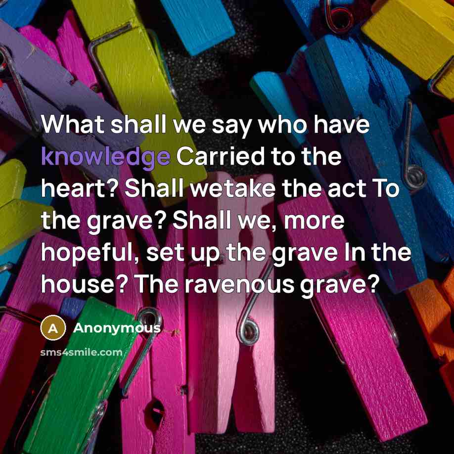 “What shall we say who have knowledge Carried to the heart? Shall wetake the act To the grave? Shall we, more hopeful, set up the grave In the house? The ravenous grave?” quote by Anonymous