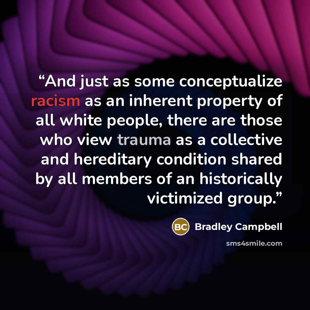 “And just as some conceptualize racism as an inherent property of all white people, there are those who view trauma as a collective and hereditary condition shared by all members of an historically victimized group.” quote by Bradley Campbell